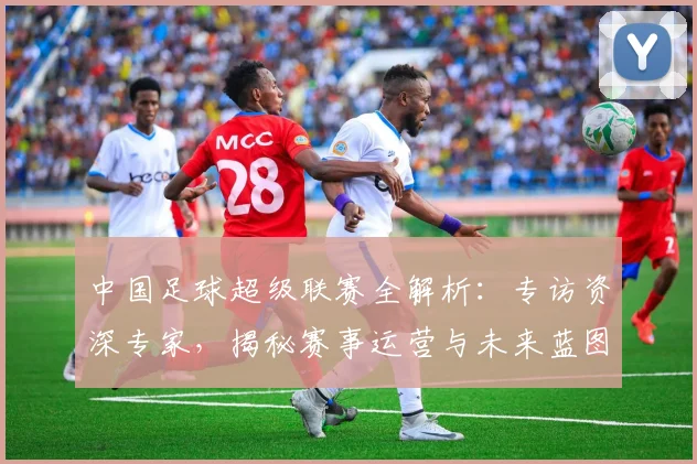 中国足球超级联赛全解析:专访资深专家,揭秘赛事运营与未来蓝图_20260610190313