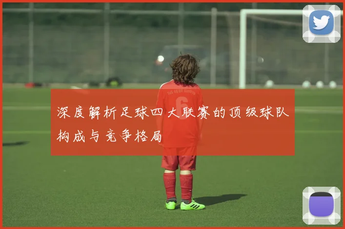 深度解析足球四大联赛的顶级球队构成与竞争格局