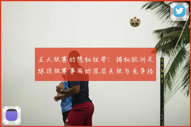 五大联赛的隐秘纽带:揭秘欧洲足球顶级赛事间的深层关联与竞争格局